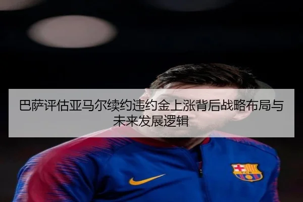 巴萨评估亚马尔续约违约金上涨背后战略布局与未来发展逻辑